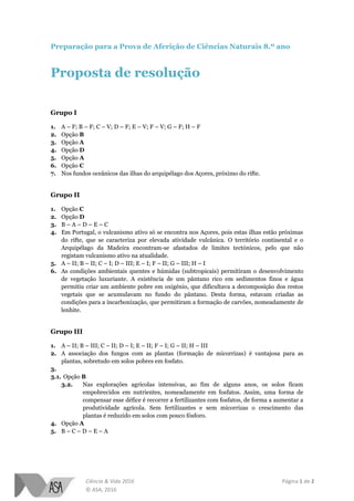 Ciência & Vida 2016 Página 1 de 2
© ASA, 2016
Preparação para a Prova de Aferição de Ciências Naturais 8.º ano
Proposta de resolução
Grupo I
1. A – F; B – F; C – V; D – F; E – V; F – V; G – F; H – F
2. Opção B
3. Opção A
4. Opção D
5. Opção A
6. Opção C
7. Nos fundos oceânicos das ilhas do arquipélago dos Açores, próximo do rifte.
Grupo II
1. Opção C
2. Opção D
3. B – A – D – E – C
4. Em Portugal, o vulcanismo ativo só se encontra nos Açores, pois estas ilhas estão próximas
do rifte, que se caracteriza por elevada atividade vulcânica. O território continental e o
Arquipélago da Madeira encontram-se afastados de limites tectónicos, pelo que não
registam vulcanismo ativo na atualidade.
5. A – II; B – II; C – I; D – III; E – I; F – II; G – III; H – I
6. As condições ambientais quentes e húmidas (subtropicais) permitiram o desenvolvimento
de vegetação luxuriante. A existência de um pântano rico em sedimentos finos e água
permitiu criar um ambiente pobre em oxigénio, que dificultava a decomposição dos restos
vegetais que se acumulavam no fundo do pântano. Desta forma, estavam criadas as
condições para a incarbonização, que permitiram a formação de carvões, nomeadamente de
lenhite.
Grupo III
1. A – II; B – III; C – II; D – I; E – II; F – I; G – II; H – III
2. A associação dos fungos com as plantas (formação de micorrizas) é vantajosa para as
plantas, sobretudo em solos pobres em fosfato.
3.
3.1. Opção B
3.2. Nas explorações agrícolas intensivas, ao fim de alguns anos, os solos ficam
empobrecidos em nutrientes, nomeadamente em fosfatos. Assim, uma forma de
compensar esse défice é recorrer a fertilizantes com fosfatos, de forma a aumentar a
produtividade agrícola. Sem fertilizantes e sem micorrizas o crescimento das
plantas é reduzido em solos com pouco fósforo.
4. Opção A
5. B – C – D – E – A
 