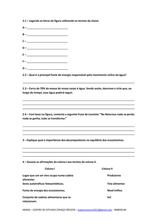 ARADA – CENTRO DE ESTUDOS ESPAÇO CRESCER – espacocrescer2012@gmail.com - 968839140
2.1 – Legenda as letras da figura utilizando os termos da chave:
A – ____________________________
B – ____________________________
C – ____________________________
D – ____________________________
E – ____________________________
F – ____________________________
G – ____________________________
2.2 – Qual é a principal fonte de energia responsável pelo movimento cíclico da água?
_____________________________________________________________________________
2.3 – Cerca de 70% da massa do nosso corpo é água. Sendo assim, descreve o ciclo que, ao
longo do tempo, essa água poderá seguir.
_____________________________________________________________________________
_____________________________________________________________________________
_____________________________________________________________________________
2.4 – Com base na figura, comenta a seguinte frase de Lavoisier “Na Natureza nada se perde,
nada se ganha, tudo se transforma.”
_____________________________________________________________________________
_____________________________________________________________________________
_____________________________________________________________________________
3 – Explique qual a importância dos decompositores no equilíbrio dos ecossistemas.
_____________________________________________________________________________
_____________________________________________________________________________
_____________________________________________________________________________
4 – Associa as afirmações da coluna I aos termos da coluna II.
Coluna I Coluna II
Lugar que um ser vivo ocupa numa cadeia
alimentar.
Produtores
Seres autotróficos fotossintéticos. Teia alimentar
Fonte de energia dos ecossistemas. Nível trófico
Conjunto de cadeias alimentares que se
relacionam.
Sol
 
