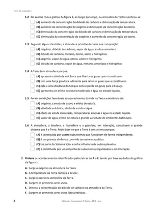 Teste de avaliação 1
2 Editável e fotocopiável © Texto ● CN 8.o ano
1.2 De acordo com o gráfico da figura 1, ao longo do tempo, na atmosfera terrestre verificou-se:
(A) aumento da concentração do dióxido de carbono e diminuição da temperatura.
(B) aumento da concentração do oxigénio e diminuição da concentração do ozono.
(C) diminuição da concentração do dióxido de carbono e diminuição da temperatura.
(D) diminuição da concentração do oxigénio e aumento da concentração do ozono.
1.3 Segundo alguns cientistas, a atmosfera primitiva teria na sua composição:
(A) oxigénio, dióxido de carbono, vapor de água, azoto e amoníaco.
(B) dióxido de carbono, metano, ozono, azoto e hidrogénio.
(C) oxigénio, vapor de água, ozono, azoto e hidrogénio.
(D) dióxido de carbono, vapor de água, metano, amoníaco e hidrogénio.
1.4 A Terra tem atmosfera porque:
(A) apresenta atividade vulcânica que liberta os gases que a constituem.
(B) tem uma força gravítica suficiente para reter os gases que a constituem.
(C) está a uma distância do Sol que evita a perda de gases para o Espaço.
(D) apresenta um efeito de estufa moderado e água no estado líquido.
1.5 Foram condições favoráveis ao aparecimento da vida na Terra a existência de:
(A) oxigénio, camada de ozono e efeito de estufa.
(B) atividade vulcânica, efeito de estufa e água.
(C) efeito de estufa moderado, temperaturas amenas e água no estado líquido.
(D) vapor de água, efeito de estufa e grande variedade de ambientes habitáveis.
1.6 A atmosfera, a biosfera, a hidrosfera e a geosfera, em interação, constituem o grande
sistema que é a Terra. Pode dizer-se que a Terra é um sistema porque:
(A) é constituída por quatro subsistemas que funcionam de forma independente.
(B) é um planeta dinâmico com vida terrestre e aquática.
(C) faz parte do Sistema Solar e sofre influência de outros planetas.
(D) é constituída por um conjunto de subsistemas organizados e em interação.
2. Ordena os acontecimentos identificados pelas letras de A a F, tendo por base os dados do gráfico
da figura 1.
A. Surge o oxigénio na atmosfera da Terra.
B. A temperatura da Terra começa a descer.
C. Surge o ozono na atmosfera da Terra.
D. Surgem os primeiros seres vivos.
E. Diminui a concentração do dióxido de carbono na atmosfera da Terra.
F. Surgem os primeiros seres vivos fotossintéticos.
 