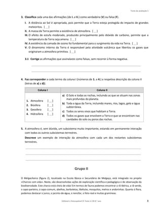 Teste de avaliação 1
Editável e fotocopiável © Texto ● CN 8.o ano 3
3. Classifica cada uma das afirmações (de I. a V.) como verdadeira (V) ou falsa (F).
I. A distância ao Sol é apropriada, pois permite que a Terra esteja protegida do impacto de grandes
meteoritos. [ __]
II. A massa da Terra permite a existência de atmosfera. [ __]
III. O efeito de estufa moderado, produzido principalmente pelo dióxido de carbono, permite que a
temperatura da Terra seja amena. [ __]
IV.A existência da camada de ozono foi fundamental para o surgimento da vida na Terra. [ __]
V. O dinamismo interno da Terra é responsável pela atividade vulcânica que libertou os gases que
originaram a atmosfera primitiva. [ __]
3.1 Corrige as afirmações que assinalaste como falsas, sem recorrer à forma negativa.
__________________________________________________________________________________________
__________________________________________________________________________________________
4. Faz corresponder a cada termo da coluna I (números de 1. a 4.) a respetiva descrição da coluna II
(letras de a) a d)).
Coluna I Coluna II
1. Atmosfera [ __]
2. Biosfera [ __]
3. Geosfera [ __]
4. Hidrosfera [ __]
a) O Solo e todas as rochas, incluindo as que se situam nas zonas
mais profundas do planeta.
b) Toda a água da Terra, incluindo mares, rios, lagos, gelo e água
subterrânea.
c) Todos os seres vivos que habitam a Terra.
d) Todos os gases que envolvem a Terra e que se encontram nas
cavidades do solo ou poros das rochas.
5. A atmosfera é, sem dúvida, um subsistema muito importante, estando em permanente interação
com todos os outros subsistemas terrestres.
Descreve um exemplo de interação da atmosfera com cada um dos restantes subsistemas
terrestres.
_______________________________________________________________________________________________
_______________________________________________________________________________________________
_______________________________________________________________________________________________
Grupo II
O Melgacharco (figura 2), localizado na Escola Básica e Secundária de Melgaço, está integrado no projeto
«Charcos com vida». Neste, são desenvolvidas ações de exploração científica e pedagógica e de observação da
biodiversidade. Este charco está cheio de vida! Em termos de fauna podemos encontrar a rã-ibérica, a rã-verde,
o sapo-parteiro, o sapo-comum, abelhas, borboletas, libélulas, mosquitos, melros e andorinhas. Quanto à flora,
podemos destacar o junco, o jacinto-de-água, o nenúfar, o feto-real e muitas gramíneas.
 