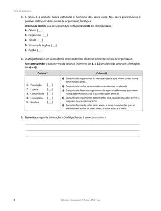 Teste de avaliação 1
6 Editável e fotocopiável © Texto ● CN 8.o ano
3. A célula é a unidade básica estrutural e funcional dos seres vivos. Nos seres pluricelulares é
possível distinguir vários níveis de organização biológica.
Ordena os termos que se seguem por ordem crescente de complexidade.
A. Célula [ __]
B. Organismo [ __]
C. Tecido [ __]
D. Sistema de órgãos [ __]
E. Órgão [ __]
4. O Melgacharco é um ecossistema onde podemos observar diferentes níveis de organização.
Faz corresponder a cada termo da coluna I (números de 1. a 5.) uma letra da coluna II (afirmações
de a) a e)).
Coluna I Coluna II
1. População [ __]
2. Espécie [ __]
3. Comunidade [ __]
4. Ecossistema [ __]
5. Biosfera [ __]
a) Conjunto de organismos da mesma espécie que vivem juntos numa
determinada área.
b) Conjunto de todos os ecossistemas existentes no planeta.
c) Conjunto de diversos organismos de espécies diferentes que vivem
numa determinada área e que interagem entre si.
d) Conjunto de organismos semelhantes que, quando cruzados entre si,
originam descendência fértil.
e) Conjunto formado pelos seres vivos, o meio e as relações que se
estabelecem entre os seres vivos, e entre estes e o meio.
5. Comenta a seguinte afirmação: «O Melgacharco é um ecossistema.»
_______________________________________________________________________________________________
_______________________________________________________________________________________________
_______________________________________________________________________________________________
 