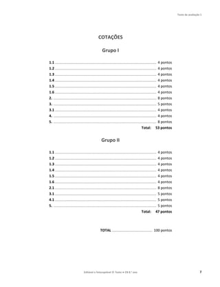 Teste de avaliação 1
Editável e fotocopiável © Texto ● CN 8.o ano 7
COTAÇÕES
Grupo I
1.1 ........................................................................................................................... 4 pontos
1.2 ........................................................................................................................... 4 pontos
1.3 ........................................................................................................................... 4 pontos
1.4 ........................................................................................................................... 4 pontos
1.5 ........................................................................................................................... 4 pontos
1.6 ........................................................................................................................... 4 pontos
2. ............................................................................................................................. 8 pontos
3. ............................................................................................................................. 5 pontos
3.1 ........................................................................................................................... 4 pontos
4. ............................................................................................................................. 4 pontos
5. ............................................................................................................................. 8 pontos
Total: 53 pontos
Grupo II
1.1 ........................................................................................................................... 4 pontos
1.2 ........................................................................................................................... 4 pontos
1.3 ........................................................................................................................... 4 pontos
1.4 ........................................................................................................................... 4 pontos
1.5 ........................................................................................................................... 4 pontos
1.6 ........................................................................................................................... 4 pontos
2.1 ........................................................................................................................... 8 pontos
3.1 ........................................................................................................................... 5 pontos
4.1 ........................................................................................................................... 5 pontos
5. ............................................................................................................................. 5 pontos
Total: 47 pontos
TOTAL ................................................. 100 pontos
 