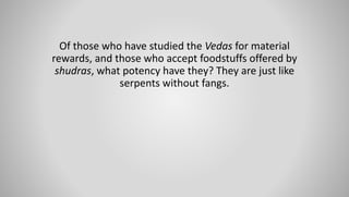 Of those who have studied the Vedas for material
rewards, and those who accept foodstuffs offered by
shudras, what potency have they? They are just like
serpents without fangs.
 