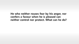He who neither rouses fear by his anger, nor
confers a favour when he is pleased can
neither control nor protect. What can he do?
 