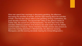 Wise men spend their mornings in discussing gambling, the afternoon
discussing the activities of women, and the night hearing about the activities
of theft. (The first item above refers to the gambling of King Yuddhisthira, the
great devotee of Krishna. The second item refers to the glorious deeds of
mother Sita, the consort of Lord Ramachandra. The third item hints at the
adorable childhood pastimes of Sri Krishna who stole butter from the elderly
cowherd ladies of Gokula. Hence Chanakya Pandits advises wise persons to
spend the morning absorbed in Mahabharata, the afternoon studying
Ramayana, and the evening devotedly hearing the Srimad-Bhagvatam.)
 