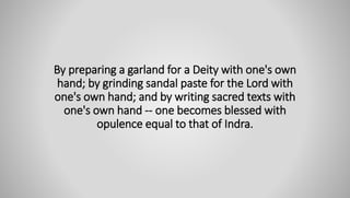 By preparing a garland for a Deity with one's own
hand; by grinding sandal paste for the Lord with
one's own hand; and by writing sacred texts with
one's own hand -- one becomes blessed with
opulence equal to that of Indra.
 