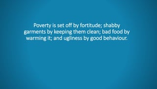 Poverty is set off by fortitude; shabby
garments by keeping them clean; bad food by
warming it; and ugliness by good behaviour.
 