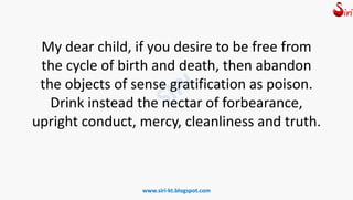 My dear child, if you desire to be free from
the cycle of birth and death, then abandon
the objects of sense gratification as poison.
Drink instead the nectar of forbearance,
upright conduct, mercy, cleanliness and truth.
www.siri-kt.blogspot.com
 
