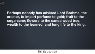 Siri EducationSiri Education
Perhaps nobody has advised Lord Brahma, the
creator, to impart perfume to gold; fruit to the
sugarcane; flowers to the sandalwood tree;
wealth to the learned; and long life to the king.
 