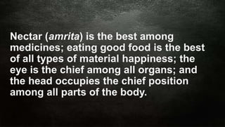 Siri Education
Nectar (amrita) is the best among
medicines; eating good food is the best
of all types of material happiness; the
eye is the chief among all organs; and
the head occupies the chief position
among all parts of the body.
 