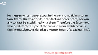 www.siri-kt.blogspot.com
No messenger can travel about in the sky and no tidings come
from there. The voice of its inhabitants as never heard, nor can
any contact be established with them. Therefore the brahmana
who predicts the eclipse of the sun and moon which occur in
the sky must be considered as a vidwan (man of great learning).
 