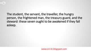 www.siri-kt.blogspot.com
The student, the servant, the traveller, the hungry
person, the frightened man, the treasury guard, and the
steward: these seven ought to be awakened if they fall
asleep.
 