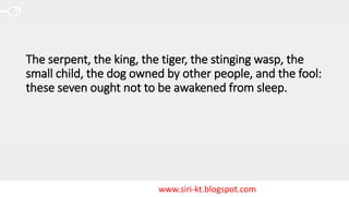 www.siri-kt.blogspot.com
The serpent, the king, the tiger, the stinging wasp, the
small child, the dog owned by other people, and the fool:
these seven ought not to be awakened from sleep.
 