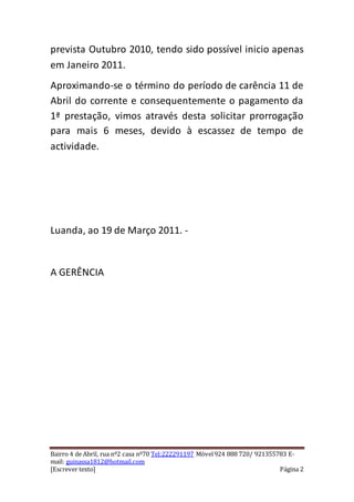 prevista Outubro 2010, tendo sido possível inicio apenas 
em Janeiro 2011. 
Aproximando-se o término do período de carência 11 de 
Abril do corrente e consequentemente o pagamento da 
1ª prestação, vimos através desta solicitar prorrogação 
para mais 6 meses, devido à escassez de tempo de 
actividade. 
Luanda, ao 19 de Março 2011. - 
A GERÊNCIA 
Bairro 4 de Abril, rua nº2 casa nº70 Tel:222291197 Móvel 924 888 720/ 921355783 E-mail: 
guinassa1812@hotmail.com 
[Escrever texto] Página 2 
