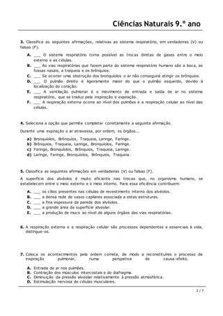 Ciências Naturais 9.º ano
2 / 7
3. Classifica as seguintes afirmações, relativas ao sistema respiratório, em verdadeiras (V) ou
falsas (F).
A. ___ O sistema respiratório torna possível as trocas diretas de gases entre o meio
externo e as células.
B. ___ As vias respiratórias que fazem parte do sistema respiratório humano são a boca, as
fossas nasais, a traqueia e os brônquios.
C. ___ Se ocorrer uma obstrução dos bronquíolos o ar não conseguirá atingir os brônquios.
D. ___ O pulmão direito é ligeiramente maior do que o pulmão esquerdo, devido à
localização do coração.
E. ___ A ventilação pulmonar é o movimento de entrada e saída de ar no sistema
respiratório, que se traduz pela inspiração e expiração.
F. ___ A respiração externa ocorre ao nível dos pulmões e a respiração celular ao nível das
células.
4. Seleciona a opção que permite completar corretamente a seguinte afirmação.
Durante uma expiração o ar atravessa, por ordem, os órgãos...
a) Bronquíolos, Brônquios, Traqueia, Laringe, Faringe.
b) Brônquios, Traqueia, Laringe, Bronquíolos, Faringe.
c) Faringe, Bronquíolos, Brônquios, Traqueia, Laringe.
d) Laringe, Faringe, Bronquíolos, Brônquios, Traqueia.
5. Classifica as seguintes afirmações em verdadeiras (V) ou falsas (F).
A superfície dos alvéolos é muito eficiente nas trocas que, no organismo humano, se
estabelecem entre o meio externo e o meio interno. Para essa eficiência contribuem:
A. ___ os cílios presentes nas células de revestimento interno dos alvéolos.
B. ___ a densa rede de vasos capilares associada a estas estruturas.
C. ___ a fina espessura da parede dos alvéolos.
D. ___ a grande área da superfície alveolar.
E. ___ a produção de muco ao nível de alguns órgãos das vias respiratórias.
6. A respiração externa e a respiração celular são processos dependentes e essenciais à vida,
distingue-os.
7. Coloca os acontecimentos pela ordem correta, de modo a reconstituíres o processo de
inspiração pulmonar, numa perspetiva de causa-efeito.
A. Entrada de ar nos pulmões.
B. Contração dos músculos intercostais e do diafragma.
C. Diminuição da pressão alveolar relativamente à pressão atmosférica.
D. Estimulação nervosa de células musculares.
 