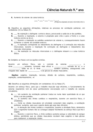 Ciências Naturais 9.º ano
3 / 7
E. Aumento do volume da caixa torácica.
___ - ___ - ___ - ___ - ___.
(Pergunta adaptada do teste intermédio 2012.)
8. Classifica as seguintes afirmações, relativas ao processo de ventilação pulmonar, em
verdadeiras (V) ou falsas (F).
A. ___ Na expiração o diafragma contrai e desce, provocando a saída de ar dos pulmões.
B. ___ Durante a inspiração, o esterno é projetado para cima e para a frente e a caixa
torácica enche-se de ar.
C. ___ Durante a inspiração os pulmões aumentam de volume e, consequentemente fazem
aumentar o volume da cavidade torácica.
D. ___ A expiração corresponde ao relaxamento do diafragma e à contração dos músculos
intercostais; durante a inspiração há contração do diafragma e relaxamento dos
músculos intercostais.
E. ___ Na expiração os músculos intercostais e o diafragma relaxam e a caixa torácica
desce.
9. Completa as frases com as opções corretas.
Durante um esforço físico, sob o controlo do sistema ____________, o
ritmo ____________ aumenta, tornando mais eficaz a ____________, entrada de ar, e a
____________, saída de ar. O ritmo ____________ também aumenta, assegurando uma
chegada mais rápida de ____________ e de glicose às células musculares.
Opções: oxigénio, inspiração, nervoso, dióxido de carbono, respiratório, cardíaco,
expiração, cardiorrespiratório, ar.
10. Classifica as seguintes afirmações em verdadeiras (V) ou falsas (F).
Durante um esforço físico, para que o trabalho muscular seja eficiente, o funcionamento do
sistema respiratório tem de estar perfeitamente sincronizado com o trabalho do sistema
circulatório.
A. ___ Um aumento da ventilação pulmonar traduz-se numa maior quantidade de ar que
entra e sai dos pulmões.
B. ___ O aumento dos ritmos cardíaco e respiratório, durante um exercício físico, é
simultâneo.
C. ___ Como as células musculares em atividade consomem mais oxigénio, a ventilação
pulmonar aumenta, para que o aporte deste gás seja mais eficiente.
D. ___ A alteração dos ritmos cardíaco e respiratório, durante a atividade física, demonstra
que o organismo humano não se consegue adaptar facilmente ao esforço físico que lhe é
exigido.
E. ___ Durante o exercício físico, o ritmo cardíaco aumenta porque a velocidade do sangue
diminui, permitindo que as células musculares recebam mais oxigénio e mais glicose
para realizarem a respiração celular.
 