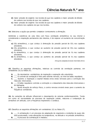 Ciências Naturais 9.º ano
5 / 7
d) maior pressão de oxigénio nos tecidos do que nos capilares e maior pressão de dióxido
de carbono nos tecidos do que nos capilares.
e) maior pressão de oxigénio nos tecidos do que nos capilares e maior pressão de dióxido
de carbono nos capilares do que nos tecidos.
14. Seleciona a opção que permite completar corretamente a afirmação.
Admitindo a existência de uma mina com fraca ventilação atmosférica no seu interior e
considerando a respiração permanente dos mineiros, é de esperar um aumento da concentração
de...
a) CO2 atmosférico, o que conduz à diminuição da pressão parcial de CO2 nos capilares
alveolares.
b) CO2 atmosférico, o que conduz ao aumento da pressão parcial de CO2 nos capilares
alveolares.
c) O2 atmosférico, o que conduz à diminuição da pressão parcial de O2 nos capilares
alveolares.
d) O2 atmosférico, o que conduz ao aumento da pressão parcial de O2 nos capilares
alveolares.
(Pergunta adaptada do teste intermédio 2012)
15. Classifica as seguintes afirmações, relativas ao controlo da ventilação pulmonar, em
verdadeiras (V) ou falsas (F).
A. ___ Os movimentos ventilatórios de inspiração e expiração são voluntários.
B. ___ O controlo da ventilação é feito pelo sistema nervoso, ao nível do bolbo raquidiano.
C. ___ Durante a inspiração a espinal medula envia sinais nervosos para a contração dos
músculos intercostais.
D. ___ O bolbo raquidiano controla a contração e o relaxamento dos músculos intercostais e
do diafragma.
E. ___ Numa situação de esforço físico, o centro nervoso enviará sinais para o aumento da
frequência ventilatória.
16. As variações de altitude influenciam o desempenho do sistema cardiorrespiratório. Tendo
em conta as necessidades do processo de respiração celular, relaciona a composição da
atmosfera em altitude, com a frequência respiratória e cardíaca.
17. Classifica as seguintes afirmações em verdadeiras (V) ou falsas (F).
A. ___ A aclimatação é um processo de adaptação do organismo a condições às quais não
está acostumado, como alterações na temperatura, na altitude e na pressão atmosférica.
B. ___ O processo de aclimatação é imediato.
 