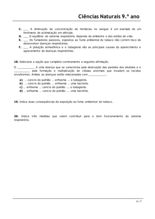 Ciências Naturais 9.º ano
6 / 7
C. ___ A diminuição da concentração de hemácias no sangue é um exemplo de um
fenómeno de aclimatação em altitude.
D. ___ O equilíbrio do sistema respiratório depende do ambiente e dos estilos de vida.
E. ___ Os fumadores passivos, expostos ao fumo ambiental do tabaco não correm risco de
desenvolver doenças respiratórias.
F. ___ A poluição atmosférica e o tabagismo são as principais causas do aparecimento e
agravamento de doenças respiratórias.
18. Seleciona a opção que completa corretamente a seguinte afirmação.
O ___________ é uma doença que se caracteriza pela destruição das paredes dos alvéolos e o
__________ pela formação e multiplicação de células anormais que invadem os tecidos
envolventes. Ambas as doenças estão relacionadas com ___________.
a) … cancro do pulmão … enfisema … o tabagismo.
b) … cancro do pulmão … enfisema … uma bactéria.
c) … enfisema … cancro do pulmão ... o tabagismo.
d) … enfisema … cancro do pulmão ... uma bactéria.
19. Indica duas consequências da exposição ao fumo ambiental do tabaco.
20. Indica três medidas que visem contribuir para o bom funcionamento do sistema
respiratório.
 