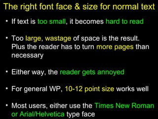 15
The right font face & size for normal text
• If text is too small, it becomes hard to read
• Too large, wastage of space is the result.
Plus the reader has to turn more pages than
necessary
• Either way, the reader gets annoyed
• For general WP, 10-12 point size works well
• Most users, either use the Times New Roman
or Arial/Helvetica type face
 