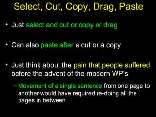 17
Select, Cut, Copy, Drag, Paste
• Just select and cut or copy or drag
• Can also paste after a cut or a copy
• Just think about the pain that people suffered
before the advent of the modern WP’s
– Movement of a single sentence from one page to
another would have required re-doing all the
pages in between
 