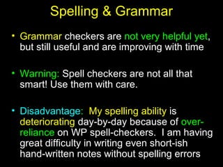 18
Spelling & Grammar
• Grammar checkers are not very helpful yet,
but still useful and are improving with time
• Warning: Spell checkers are not all that
smart! Use them with care.
• Disadvantage: My spelling ability is
deteriorating day-by-day because of over-
reliance on WP spell-checkers. I am having
great difficulty in writing even short-ish
hand-written notes without spelling errors
 