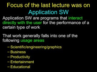 2
Focus of the last lecture was on
Application SW
Application SW are programs that interact
directly with the user for the performance of a
certain type of work
That work generally falls into one of the
following usage areas
– Scientific/engineering/graphics
– Business
– Productivity
– Entertainment
– Educational
 