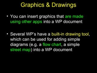 21
Graphics & Drawings
• You can insert graphics that are made
using other apps into a WP document
• Several WP’s have a built-in drawing tool,
which can be used for adding simple
diagrams (e.g. a flow chart, a simple
street map) into a WP document
 