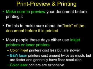 24
Print-Preview & Printing
• Make sure to preview your document before
printing it
• Do this to make sure about the”look” of the
document before it is printed
• Most people these days either use inkjet
printers or laser printers
– Color inkjet printers cost less but are slower
– B&W laser printers cost around twice as much, but
are faster and generally have finer resolution
– Color laser printers are expensive
 