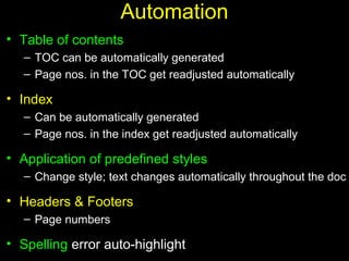 25
Automation
• Table of contents
– TOC can be automatically generated
– Page nos. in the TOC get readjusted automatically
• Index
– Can be automatically generated
– Page nos. in the index get readjusted automatically
• Application of predefined styles
– Change style; text changes automatically throughout the doc
• Headers & Footers
– Page numbers
• Spelling error auto-highlight
 