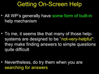 27
Getting On-Screen Help
• All WP’s generally have some form of built-in
help mechanism
• To me, it seems like that many of those help-
systems are designed to be “not-very-helpful”:
they make finding answers to simple questions
quite difficult
• Nevertheless, do try them when you are
searching for answers
 