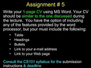 30
Assignment # 5
Write your 1-page CV using MS Word. Your CV
should be similar to the one discussed during
the lecture. You have the option of including
any of the features provided by the word
processor, but your must include the following:
• Table
• Headings
• Bullets
• Link to your e-mail address
• Link to your Web page
Consult the CS101 syllabus for the submission
instructions & deadline
 