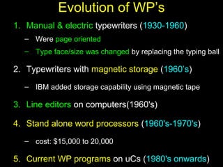 9
Evolution of WP’s
1. Manual & electric typewriters (1930-1960)
– Were page oriented
– Type face/size was changed by replacing the typing ball
2. Typewriters with magnetic storage (1960’s)
– IBM added storage capability using magnetic tape
3. Line editors on computers(1960's)
4. Stand alone word processors (1960's-1970's)
– cost: $15,000 to 20,000
5. Current WP programs on uCs (1980's onwards)
 