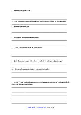 Espacocrescer2012@gmail.com - 968839140
5 – Define esperança de saúde.
__________________________________________________________________________
__________________________________________________________________________
__________________________________________________________________________
5.1 – Que dados são considerados para o cálculo da esperança média de vida saudável?
__________________________________________________________________________
6 – Define esperança de vida.
__________________________________________________________________________
__________________________________________________________________________
7 – Define anos potenciais de vida perdidos.
__________________________________________________________________________
__________________________________________________________________________
__________________________________________________________________________
7.1 – Como é calculado o APVP? Dá um exemplo.
__________________________________________________________________________
__________________________________________________________________________
__________________________________________________________________________
8 – Quais são os agentes que determinam a ausência de saúde, ou seja, a doença?
__________________________________________________________________________
8.1 – Dá exemplos de agentes físicos e doenças relacionadas.
__________________________________________________________________________
__________________________________________________________________________
__________________________________________________________________________
8.2 – Explica como são inseridos no nosso dia-a-dia os agentes químicos, dando exemplo de
alguns e de doenças relacionadas.
__________________________________________________________________________
__________________________________________________________________________
__________________________________________________________________________
__________________________________________________________________________
__________________________________________________________________________
__________________________________________________________________________
__________________________________________________________________________
 
