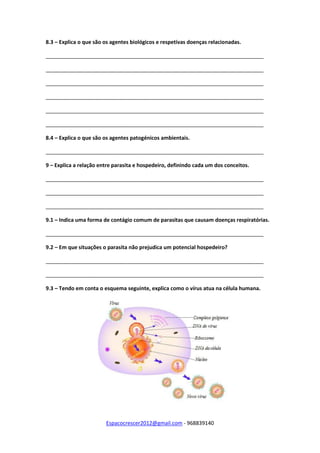 Espacocrescer2012@gmail.com - 968839140
8.3 – Explica o que são os agentes biológicos e respetivas doenças relacionadas.
__________________________________________________________________________
__________________________________________________________________________
__________________________________________________________________________
__________________________________________________________________________
__________________________________________________________________________
__________________________________________________________________________
8.4 – Explica o que são os agentes patogénicos ambientais.
__________________________________________________________________________
9 – Explica a relação entre parasita e hospedeiro, definindo cada um dos conceitos.
__________________________________________________________________________
__________________________________________________________________________
__________________________________________________________________________
9.1 – Indica uma forma de contágio comum de parasitas que causam doenças respiratórias.
__________________________________________________________________________
9.2 – Em que situações o parasita não prejudica um potencial hospedeiro?
__________________________________________________________________________
__________________________________________________________________________
9.3 – Tendo em conta o esquema seguinte, explica como o vírus atua na célula humana.
 