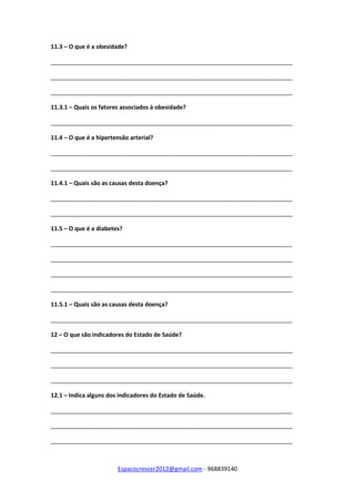 Espacocrescer2012@gmail.com - 968839140
11.3 – O que é a obesidade?
__________________________________________________________________________
__________________________________________________________________________
__________________________________________________________________________
11.3.1 – Quais os fatores associados à obesidade?
__________________________________________________________________________
11.4 – O que é a hipertensão arterial?
__________________________________________________________________________
__________________________________________________________________________
11.4.1 – Quais são as causas desta doença?
__________________________________________________________________________
__________________________________________________________________________
11.5 – O que é a diabetes?
__________________________________________________________________________
__________________________________________________________________________
__________________________________________________________________________
__________________________________________________________________________
11.5.1 – Quais são as causas desta doença?
__________________________________________________________________________
12 – O que são indicadores do Estado de Saúde?
__________________________________________________________________________
__________________________________________________________________________
__________________________________________________________________________
12.1 – Indica alguns dos indicadores do Estado de Saúde.
__________________________________________________________________________
__________________________________________________________________________
__________________________________________________________________________
 