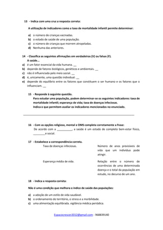 Espacocrescer2012@gmail.com - 968839140
13 - Indica com uma cruz a resposta correta:
A utilização de indicadores como a taxa de mortalidade infantil permite determinar:
a) o número de crianças vacinadas.
b) o estado de saúde de uma população.
c) o número de crianças que morrem atropeladas.
d) Nenhuma das anteriores.
14 - Classifica as seguintes afirmações em verdadeiras (V) ou falsas (F).
A saúde...
a) é um fator essencial da vida humana. __
b) depende de fatores biológicos, genéticos e ambientais. __
c) não é influenciada pelo meio social. __
d) é, unicamente, uma questão individual. __
e) depende do equilíbrio entre os fatores que constituem o ser humano e os fatores que o
influenciam. __
15 - Responde à seguinte questão.
Para estudar uma população, podem determinar-se os seguintes indicadores: taxa de
mortalidade infantil; esperança de vida; taxa de doenças infeciosas.
Indica o que permitem avaliar os indicadores mencionados no enunciado.
__________________________________________________________________________
16 - Com as opções religioso, mental e OMS completa corretamente a frase:
De acordo com a __________, a saúde é um estado de completo bem-estar físico,
________e social.
17 - Estabelece a correspondência correta.
Taxa de doenças infeciosas. Número de anos previsíveis de
vida que um indivíduo pode
atingir.
Esperança média de vida. Relação entre o número de
ocorrências de uma determinada
doença e o total da população em
estudo, no decurso de um ano.
18 - Indica a resposta correta:
Não é uma condição que melhora o índice de saúde das populações:
a) a adoção de um estilo de vida saudável.
b) o ordenamento do território, o stress e a morbilidade.
c) uma alimentação equilibrada. vigilância médica periódica.
 