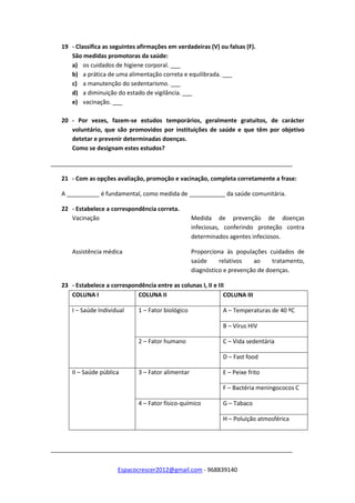 Espacocrescer2012@gmail.com - 968839140
19 - Classifica as seguintes afirmações em verdadeiras (V) ou falsas (F).
São medidas promotoras da saúde:
a) os cuidados de higiene corporal. ___
b) a prática de uma alimentação correta e equilibrada. ___
c) a manutenção do sedentarismo. ___
d) a diminuição do estado de vigilância. ___
e) vacinação. ___
20 - Por vezes, fazem-se estudos temporários, geralmente gratuitos, de carácter
voluntário, que são promovidos por instituições de saúde e que têm por objetivo
detetar e prevenir determinadas doenças.
Como se designam estes estudos?
__________________________________________________________________________
21 - Com as opções avaliação, promoção e vacinação, completa corretamente a frase:
A __________ é fundamental, como medida de ___________ da saúde comunitária.
22 - Estabelece a correspondência correta.
Vacinação Medida de prevenção de doenças
infeciosas, conferindo proteção contra
determinados agentes infeciosos.
Assistência médica Proporciona às populações cuidados de
saúde relativos ao tratamento,
diagnóstico e prevenção de doenças.
23 - Estabelece a correspondência entre as colunas I, II e III
COLUNA I COLUNA II COLUNA III
I – Saúde Individual 1 – Fator biológico A – Temperaturas de 40 ºC
B – Vírus HIV
2 – Fator humano C – Vida sedentária
D – Fast food
II – Saúde pública 3 – Fator alimentar E – Peixe frito
F – Bactéria meningococos C
4 – Fator físico-químico G – Tabaco
H – Poluição atmosférica
__________________________________________________________________________
 