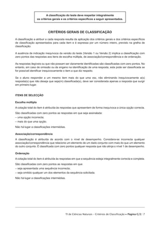 A classificação do teste deve respeitar integralmente
                   os critérios gerais e os critérios específicos a seguir apresentados.



                            critérios gerais de classificação

A classificação a atribuir a cada resposta resulta da aplicação dos critérios gerais e dos critérios específicos
de classificação apresentados para cada item e é expressa por um número inteiro, previsto na grelha de
classificação.

A ausência de indicação inequívoca da versão do teste (Versão 1 ou Versão 2) implica a classificação com
zero pontos das respostas aos itens de escolha múltipla, de associação/correspondência e de ordenação.

As respostas ilegíveis ou que não possam ser claramente identificadas são classificadas com zero pontos. No
entanto, em caso de omissão ou de engano na identificação de uma resposta, esta pode ser classificada se
for possível identificar inequivocamente o item a que diz respeito.

Se o aluno responder a um mesmo item mais do que uma vez, não eliminando inequivocamente a(s)
resposta(s) que não deseja que seja(m) classificada(s), deve ser considerada apenas a resposta que surgir
em primeiro lugar.


Itens de selecção

Escolha múltipla

A cotação total do item é atribuída às respostas que apresentem de forma inequívoca a única opção correcta.

São classificadas com zero pontos as respostas em que seja assinalada:
– uma opção incorrecta;
– mais do que uma opção.
Não há lugar a classificações intermédias.

Associação/correspondência

A classificação é atribuída de acordo com o nível de desempenho. Considera-se incorrecta qualquer
associação/correspondência que relacione um elemento de um dado conjunto com mais do que um elemento
do outro conjunto. É classificada com zero pontos qualquer resposta que não atinja o nível 1 de desempenho.

Ordenação

A cotação total do item é atribuída às respostas em que a sequência esteja integralmente correcta e completa.

São classificadas com zero pontos as respostas em que:
– seja apresentada uma sequência incorrecta;
– seja omitido qualquer um dos elementos da sequência solicitada.

Não há lugar a classificações intermédias.




                                           TI de Ciências Naturais – Critérios de Classificação • Página C/2/ 7
 