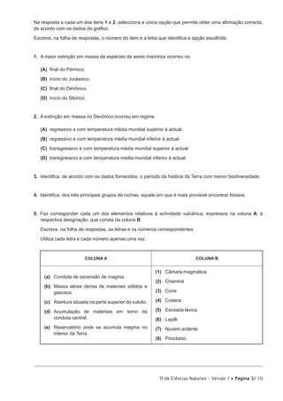 Na resposta a cada um dos itens 1 e 2, selecciona a única opção que permite obter uma afirmação correcta,
de acordo com os dados do gráfico.

Escreve, na folha de respostas, o número do item e a letra que identifica a opção escolhida.


1.  A maior extinção em massa de espécies de seres marinhos ocorreu no

 (A) final do Pérmico.

 (B) início do Jurássico.

 (C) final do Devónico.

 (D) início do Silúrico.


2.  A extinção em massa no Devónico ocorreu em regime

 (A) regressivo e com temperatura média mundial superior à actual.

 (B) regressivo e com temperatura média mundial inferior à actual.

 (C) transgressivo e com temperatura média mundial superior à actual.
 (D) transgressivo e com temperatura média mundial inferior à actual.


3.  Identifica, de acordo com os dados fornecidos, o período da história da Terra com menor biodiversidade.


4.  Identifica, dos três principais grupos de rochas, aquele em que é mais provável encontrar fósseis.


5.  Faz corresponder cada um dos elementos relativos à actividade vulcânica, expressos na coluna A, à
    respectiva designação, que consta da coluna B.

   Escreve, na folha de respostas, as letras e os números correspondentes.

   Utiliza cada letra e cada número apenas uma vez.



                        COLUNA A                                             COLUNA B


                                                          (1)	 Câmara magmática
     (a)	 Conduta de ascensão de magma.
                                                          (2)	Chaminé
     (b)	
         Massa aérea densa de materiais sólidos e
         gasosos.                                         (3)	Cone

     (c)	 Abertura situada na parte superior do vulcão.   (4)	Cratera

     (d)	cumulação de materiais em torno da
         A                                                (5)	 Escoada lávica
         conduta central.                                 (6)	Lapilli
     (e)	
         Reservatório onde se acumula magma no            (7)	 Nuvem ardente
         interior da Terra.
                                                          (8)	Piroclasto




                                                            TI de Ciências Naturais – Versão 1 • Página 3/ 10
 