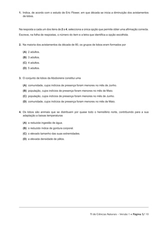 1.  Indica, de acordo com o estudo de Eric Flower, em que década se inicia a diminuição dos avistamentos
    de lobos.



Na resposta a cada um dos itens de 2 a 4, selecciona a única opção que permite obter uma afirmação correcta.

Escreve, na folha de respostas, o número do item e a letra que identifica a opção escolhida.


2.  Na maioria dos avistamentos da década de 80, os grupos de lobos eram formados por

 (A)  adultos.
     2

 (B)  adultos.
     3

 (C)  adultos.
     4

 (D)  adultos.
     5


3.  O conjunto de lobos da Aboboreira constitui uma

 (A) comunidade, cujos indícios de presença foram menores no mês de Junho.
 (B) população, cujos indícios de presença foram menores no mês de Maio.

 (C) população, cujos indícios de presença foram menores no mês de Junho.

 (D) comunidade, cujos indícios de presença foram menores no mês de Maio.


4.  Os lobos são animais que se distribuem por quase todo o hemisfério norte, contribuindo para a sua
    adaptação a baixas temperaturas

 (A)  reduzida ingestão de água.
     a

 (B)  reduzido índice de gordura corporal.
     o

 (C)  elevado tamanho das suas extremidades.
     o

 (D)  elevada densidade de pêlos.
     a




                                                           TI de Ciências Naturais – Versão 1 • Página 5/ 10
 