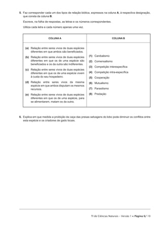 5.  Faz corresponder cada um dos tipos de relação biótica, expressos na coluna A, à respectiva designação,
    que consta da coluna B.

   Escreve, na folha de respostas, as letras e os números correspondentes.

   Utiliza cada letra e cada número apenas uma vez.



                       COLUNA A                                              COLUNA B



    (a)	
        Relação entre seres vivos de duas espécies
        diferentes em que ambos são beneficiados.

    (b)	
        Relação entre seres vivos de duas espécies      (1)	Canibalismo
        diferentes em que os de uma espécie são         (2)	Comensalismo
        beneficiados e os da outra são indiferentes.
                                                        (3)	 Competição interespecífica
    (c)	
        Relação entre seres vivos de duas espécies
        diferentes em que os de uma espécie vivem       (4)	 Competição intra-específica
        à custa do seu hospedeiro.                      (5)	Cooperação
    (d)	
        Relação entre seres vivos da mesma              (6)	Mutualismo
        espécie em que ambos disputam os mesmos
        recursos.                                       (7)	Parasitismo

    (e)	
        Relação entre seres vivos de duas espécies      (8)	Predação
        diferentes em que os de uma espécie, para
        se alimentarem, matam os da outra.




6.  Explica em que medida a proibição da caça das presas selvagens do lobo pode diminuir os conflitos entre
    esta espécie e os criadores de gado locais.




                                                          TI de Ciências Naturais – Versão 1 • Página 6/ 10
 