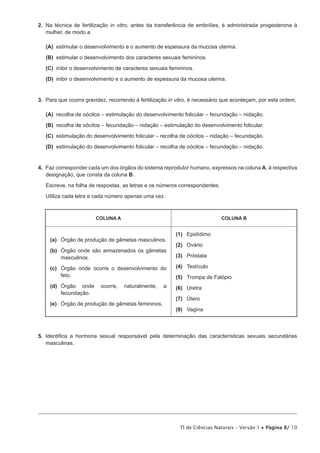 2.  Na técnica de fertilização in vitro, antes da transferência de embriões, é administrada progesterona à
    mulher, de modo a

 (A) estimular o desenvolvimento e o aumento de espessura da mucosa uterina.

 (B) estimular o desenvolvimento dos caracteres sexuais femininos.

 (C) inibir o desenvolvimento de caracteres sexuais femininos.

 (D) inibir o desenvolvimento e o aumento de espessura da mucosa uterina.


3.  Para que ocorra gravidez, recorrendo à fertilização in vitro, é necessário que aconteçam, por esta ordem,

 (A) recolha de oócitos – estimulação do desenvolvimento folicular – fecundação – nidação.

 (B) recolha de oócitos – fecundação – nidação – estimulação do desenvolvimento folicular.

 (C) estimulação do desenvolvimento folicular – recolha de oócitos – nidação – fecundação.

 (D) estimulação do desenvolvimento folicular – recolha de oócitos – fecundação – nidação.


4.  Faz corresponder cada um dos órgãos do sistema reprodutor humano, expressos na coluna A, à respectiva
    designação, que consta da coluna B.

   Escreve, na folha de respostas, as letras e os números correspondentes.

   Utiliza cada letra e cada número apenas uma vez.



                        COLUNA A                                             COLUNA B


                                                          (1)	Epidídimo
     (a)	 Órgão de produção de gâmetas masculinos.
                                                          (2)	 Ovário
     (b)	
         Órgão onde são armazenados os gâmetas
         masculinos.                                      (3)	Próstata

     (c)	
         Órgão onde ocorre o desenvolvimento do           (4)	Testículo
         feto.                                            (5)	 Trompa de Falópio
     (d)	
         Órgão onde       ocorre,   naturalmente,   a     (6)	Uretra
         fecundação.
                                                          (7)	Útero
     (e)	
         Órgão de produção de gâmetas femininos.
                                                          (8)	Vagina



5.  Identifica a hormona sexual responsável pela determinação das características sexuais secundárias
    masculinas.




                                                           TI de Ciências Naturais – Versão 1 • Página 8/ 10
 