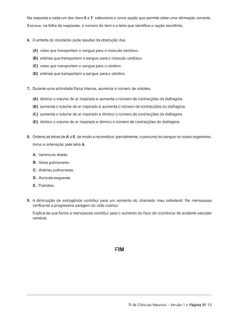 Na resposta a cada um dos itens 6 e 7, selecciona a única opção que permite obter uma afirmação correcta.

Escreve, na folha de respostas, o número do item e a letra que identifica a opção escolhida.


6.  O enfarte do miocárdio pode resultar da obstrução das

 (A) veias que transportam o sangue para o músculo cardíaco.

 (B) artérias que transportam o sangue para o músculo cardíaco.

 (C) veias que transportam o sangue para o cérebro.

 (D) artérias que transportam o sangue para o cérebro.


7.  Durante uma actividade física intensa, aumenta o número de sístoles,

 (A) diminui o volume de ar inspirado e aumenta o número de contracções do diafragma.

 (B) aumenta o volume de ar inspirado e aumenta o número de contracções do diafragma.

 (C) aumenta o volume de ar inspirado e diminui o número de contracções do diafragma.

 (D) diminui o volume de ar inspirado e diminui o número de contracções do diafragma.


8.  Ordena as letras de A a E, de modo a reconstituir, parcialmente, o percurso do sangue no nosso organismo.
   Inicia a ordenação pela letra A.

   A.  Ventrículo direito.

   B.  Veias pulmonares.

   C.  Artérias pulmonares.

   D.  Aurícula esquerda.

   E.   Pulmões.


9.  A diminuição de estrogénios contribui para um aumento do chamado mau colesterol. Na menopausa
    verifica-se a progressiva paragem do ciclo ovárico.

   Explica de que forma a menopausa contribui para o aumento do risco de ocorrência de acidente vascular
   cerebral.




                                                   FIM




                                                            TI de Ciências Naturais – Versão 1 • Página 9/ 10
 