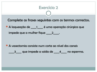 Exercício 2
Complete as frases seguintes com os termos correctos.
A laqueação de ____1____ é uma operação cirúrgica que
impede que a mulher fique ____2____.
A vasectomia consiste num corte ao nível dos canais
____3____ que impede a saída de ____4____ no esperma.
 