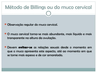 Método de Billings ou do muco cervical
Observação regular do muco cervical.
O muco cervical torna-se mais abundante, mais líquido e mais
transparente na altura da ovulação.
Devem evitar-se as relações sexuais desde o momento em
que o muco apresenta este aspecto, até ao momento em que
se torne mais espesso e de cor amarelada.
 