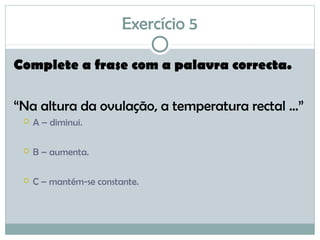 Exercício 5
Complete a frase com a palavra correcta.
“Na altura da ovulação, a temperatura rectal ...”
 A – diminui.
 B – aumenta.
 C – mantém-se constante.
 