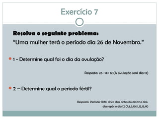 Exercício 7
Resolva o seguinte problema:
“Uma mulher terá o período dia 26 de Novembro.”
1 - Determine qual foi o dia da ovulação?
Resposta: 26 -14= 12 (A ovulação será dia 12)
2 – Determine qual o período fértil?
Resposta: Período fértil: cinco dias antes do dia 12 e dois
dias após o dia 12 (7,8,9,10,11,12,13,14)
 