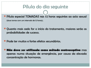 Pílula do dia seguinte
Pílula especial TOMADAS nas 72 horas seguintes ao acto sexual
(duas tomas com um intervalo de 12 horas).
Quanto mais cedo for o início do tratamento, maiores serão as
probabilidades de sucesso.
Pode ter muitos e fortes efeitos secundários.
Não deve ser utilizada como método contraceptivo mas
apenas numa situação de emergência, por causa da elevada
concentração de hormonas.
 