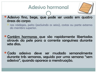 Adesivo hormonal
Adesivo fino, bege, que pode ser usado em quatro
áreas do corpo:
 nas nádegas, peito (excluindo os seios), costas ou parte externa
do membro superior.
Contém hormonas que são rapidamente libertadas
através da pele para a corrente sanguínea durante
sete dias.
Cada adesivo deve ser mudado semanalmente
durante três semanas, seguido por uma semana “sem
adesivo”, quando aparece a menstruação.
 