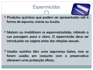 Espermicidas
Produtos químicos que podem ser apresentados sob a
forma de espuma, creme ou óvulos.
Matam ou imobilizam os espermatozóides, inibindo a
sua passagem para o útero. O espermicida deve ser
introduzido na vagina antes das relações sexuais.
Usados sozinhos têm uma segurança baixa, mas se
forem usados em conjunto com o preservativo
oferecem uma protecção eficaz.
 